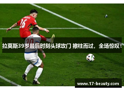 拉莫斯39岁最后时刻头球攻门 擦柱而过，全场惊叹！