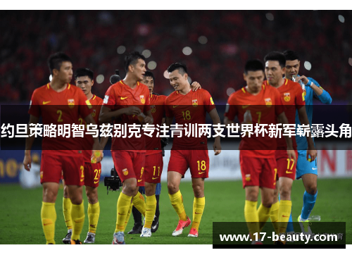 约旦策略明智乌兹别克专注青训两支世界杯新军崭露头角 约旦策略明智乌兹别克专注青训两支世界杯新军崭露头角